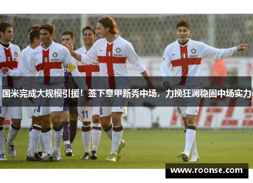 国米完成大规模引援！签下意甲新秀中场，力挽狂澜稳固中场实力