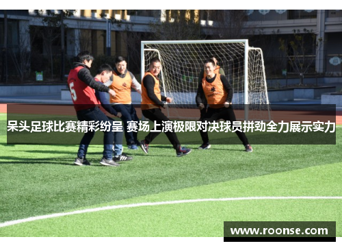 呆头足球比赛精彩纷呈 赛场上演极限对决球员拼劲全力展示实力